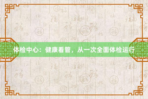 体检中心：健康看管，从一次全面体检运行