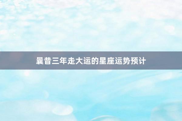 曩昔三年走大运的星座运势预计