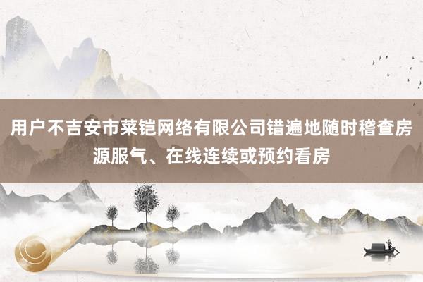 用户不吉安市莱铠网络有限公司错遍地随时稽查房源服气、在线连续或预约看房